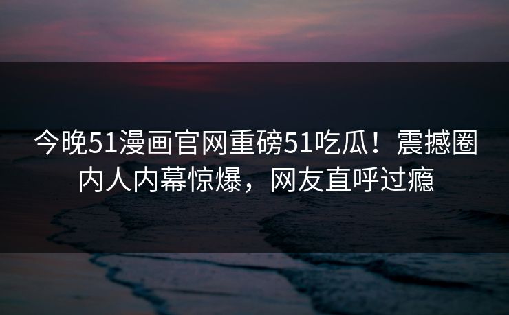 今晚51漫画官网重磅51吃瓜！震撼圈内人内幕惊爆，网友直呼过瘾  第1张