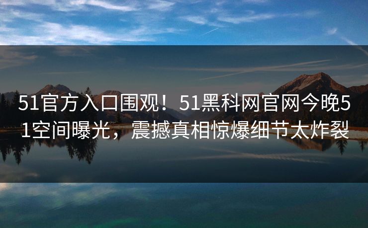 51官方入口围观！51黑科网官网今晚51空间曝光，震撼真相惊爆细节太炸裂