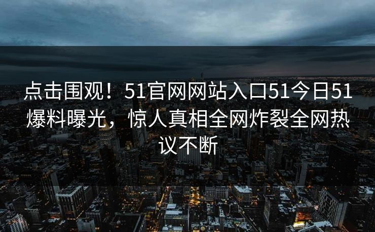 点击围观！51官网网站入口51今日51爆料曝光，惊人真相全网炸裂全网热议不断  第1张