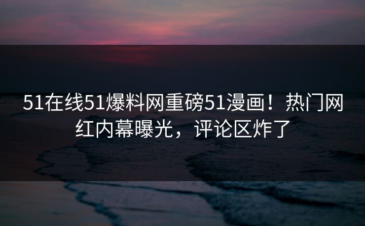 51在线51爆料网重磅51漫画！热门网红内幕曝光，评论区炸了