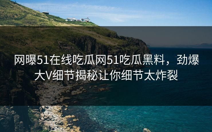 网曝51在线吃瓜网51吃瓜黑料，劲爆大V细节揭秘让你细节太炸裂
