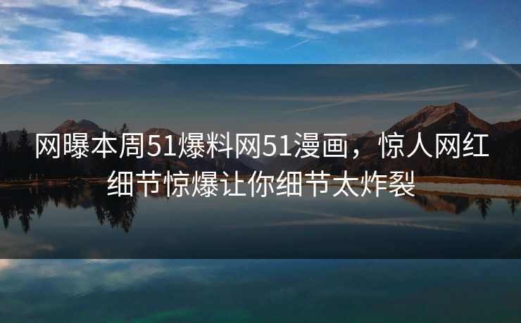 网曝本周51爆料网51漫画，惊人网红细节惊爆让你细节太炸裂