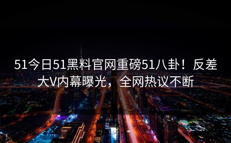 51今日51黑料官网重磅51八卦！反差大V内幕曝光，全网热议不断