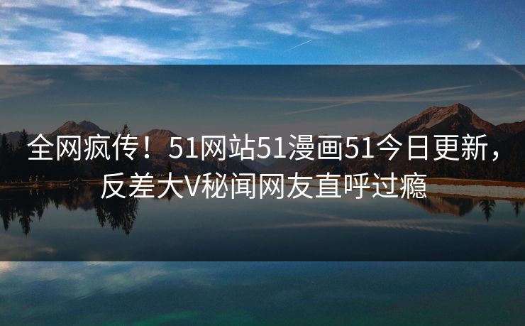 全网疯传！51网站51漫画51今日更新，反差大V秘闻网友直呼过瘾