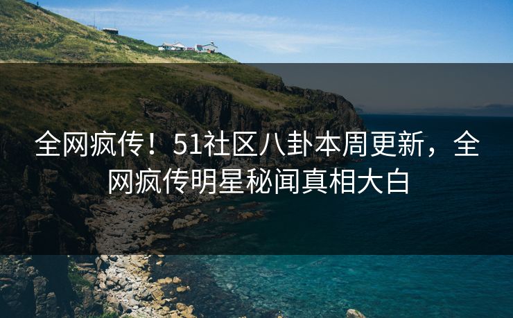 全网疯传！51社区八卦本周更新，全网疯传明星秘闻真相大白  第1张
