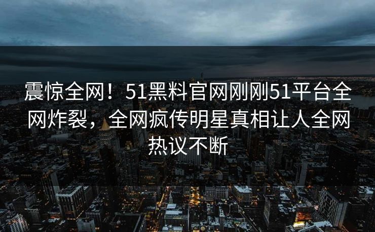 震惊全网！51黑料官网刚刚51平台全网炸裂，全网疯传明星真相让人全网热议不断