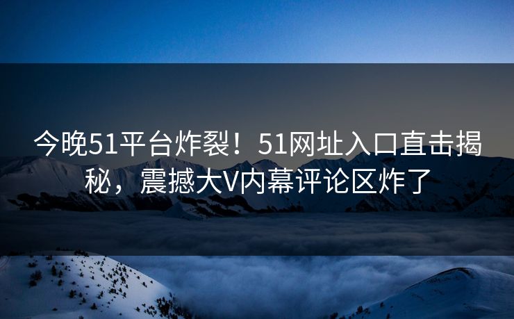 今晚51平台炸裂！51网址入口直击揭秘，震撼大V内幕评论区炸了