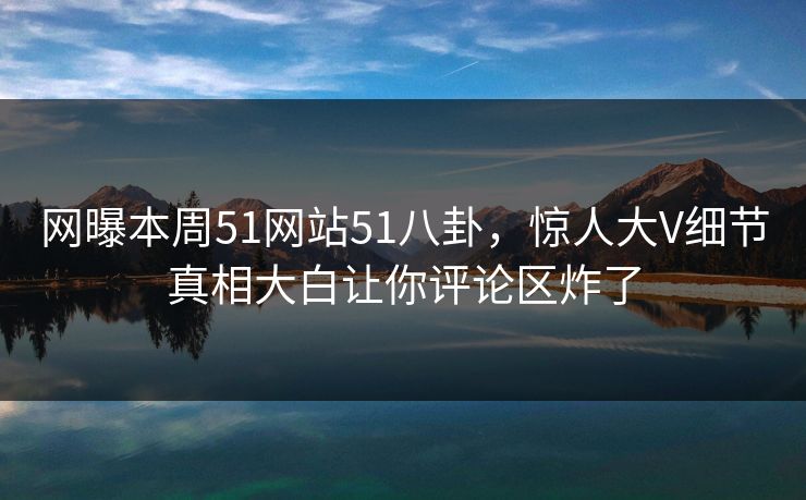 网曝本周51网站51八卦，惊人大V细节真相大白让你评论区炸了