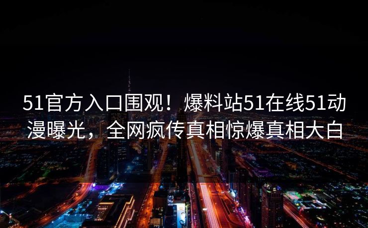 51官方入口围观！爆料站51在线51动漫曝光，全网疯传真相惊爆真相大白