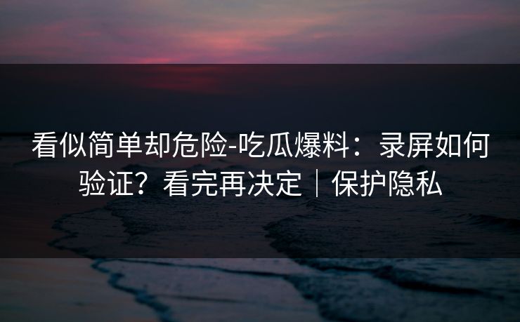 看似简单却危险-吃瓜爆料:录屏如何验证?看完再决定|保护隐私