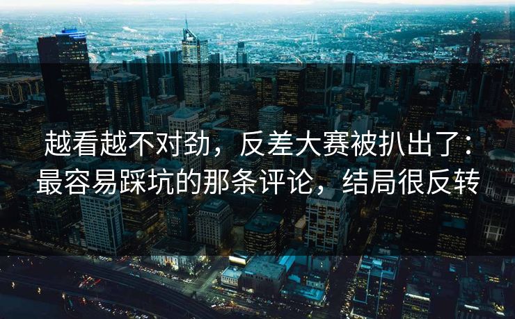 越看越不对劲，反差大赛被扒出了：最容易踩坑的那条评论，结局很反转